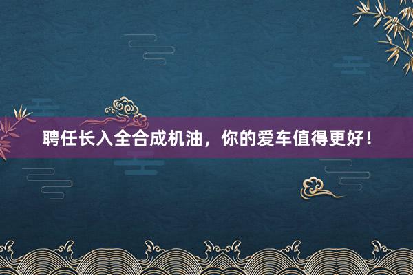 聘任长入全合成机油，你的爱车值得更好！